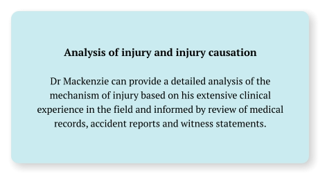 Analysis of injury and injury causation  Dr Mackenzie can provide a detailed analysis of the mechanism of injury based on his extensive clinical experience in the field and informed by review of medical records, accident reports and witness statements.