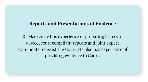 Reports and Presentations of Evidence  Dr Mackenzie has experience of preparing letters of advice, court compliant reports and joint expert statements to assist the Court. He also has experience of providing evidence in Court.